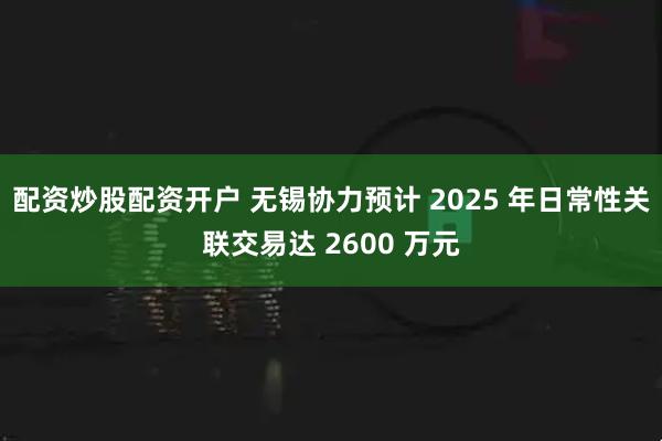 配资炒股配资开户 无锡协力预计 2025 年日常性关联交易达 2600 万元