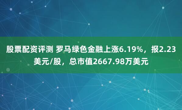 股票配资评测 罗马绿色金融上涨6.19%，报2.23美元/股，总市值2667.98万美元