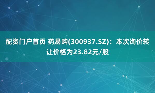 配资门户首页 药易购(300937.SZ)：本次询价转让价格为23.82元/股