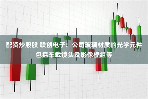 配资炒股股 联创电子：公司玻璃材质的光学元件包括车载镜头及影像模组等