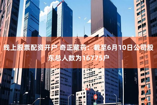 线上股票配资开户 奇正藏药：截至6月10日公司股东总人数为16775户