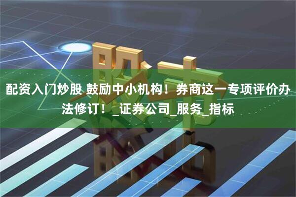 配资入门炒股 鼓励中小机构！券商这一专项评价办法修订！_证券公司_服务_指标