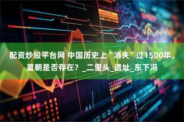 配资炒股平台网 中国历史上“消失”过1500年，夏朝是否存在？_二里头_遗址_东下冯