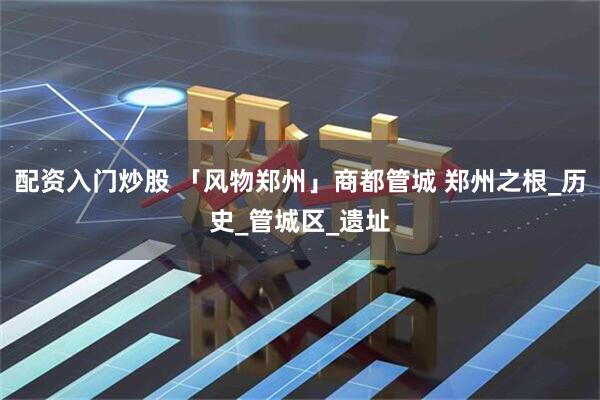 配资入门炒股 「风物郑州」商都管城 郑州之根_历史_管城区_遗址
