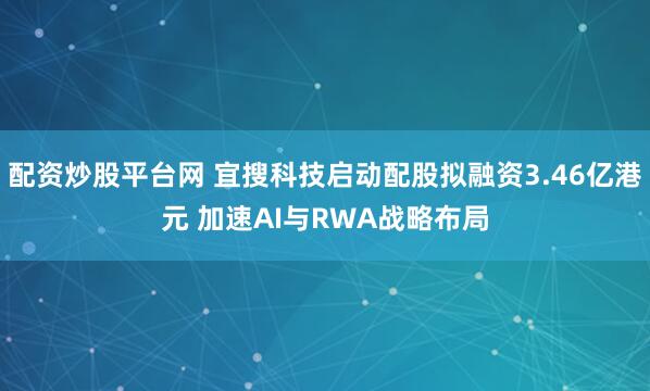 配资炒股平台网 宜搜科技启动配股拟融资3.46亿港元 加速AI与RWA战略布局