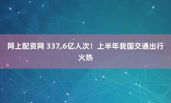 网上配资网 337.6亿人次！上半年我国交通出行火热