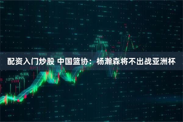 配资入门炒股 中国篮协：杨瀚森将不出战亚洲杯