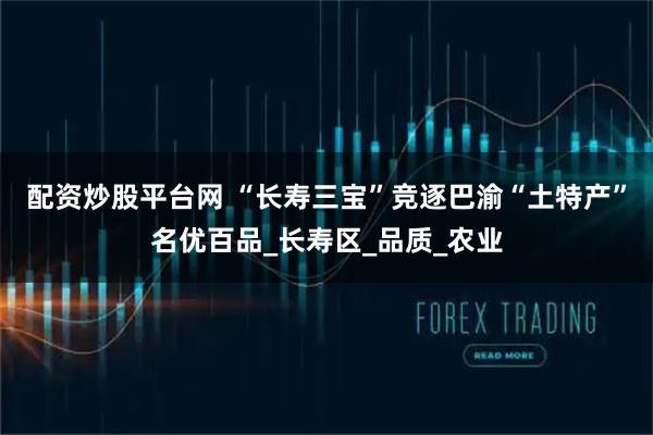 配资炒股平台网 “长寿三宝”竞逐巴渝“土特产”名优百品_长寿区_品质_农业