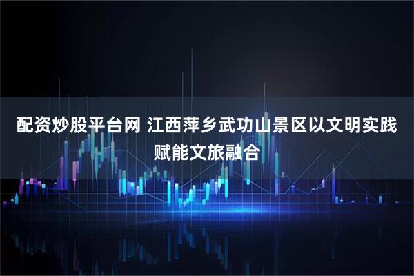 配资炒股平台网 江西萍乡武功山景区以文明实践赋能文旅融合
