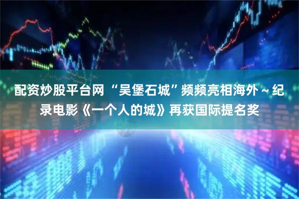 配资炒股平台网 “吴堡石城”频频亮相海外～纪录电影《一个人的城》再获国际提名奖