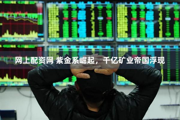 网上配资网 紫金系崛起，千亿矿业帝国浮现
