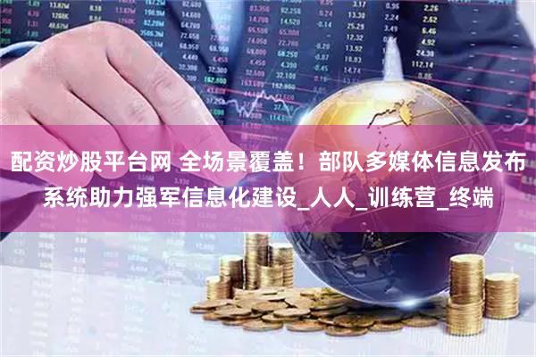 配资炒股平台网 全场景覆盖！部队多媒体信息发布系统助力强军信息化建设_人人_训练营_终端