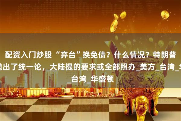 配资入门炒股 “弃台”换免债？什么情况？特朗普突然抛出了统一论，大陆提的要求或全部照办_美方_台湾_华盛顿