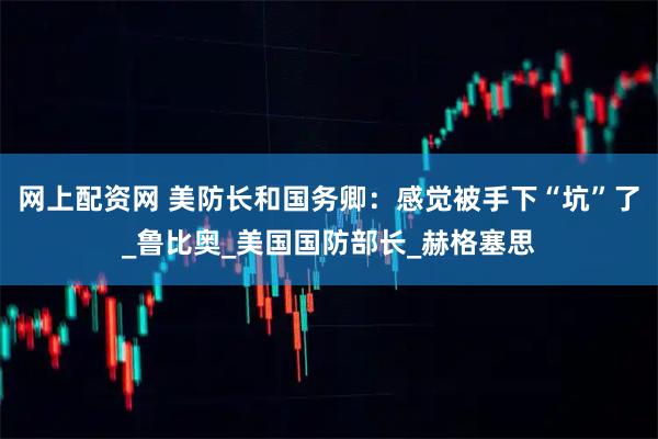 网上配资网 美防长和国务卿：感觉被手下“坑”了_鲁比奥_美国国防部长_赫格塞思