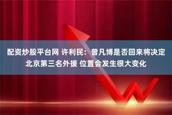 配资炒股平台网 许利民:曾凡博是否回来将决定北京第三名外援 位置会发生很大变化