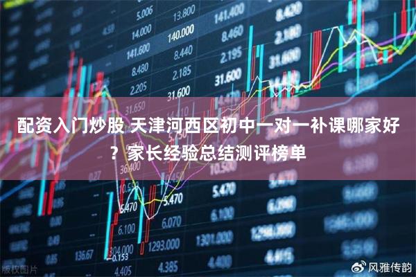 配资入门炒股 天津河西区初中一对一补课哪家好?家长经验总结测评榜单