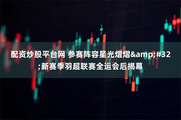 配资炒股平台网 参赛阵容星光熠熠 新赛季羽超联赛全运会后揭幕