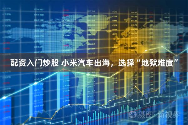 配资入门炒股 小米汽车出海,选择“地狱难度”
