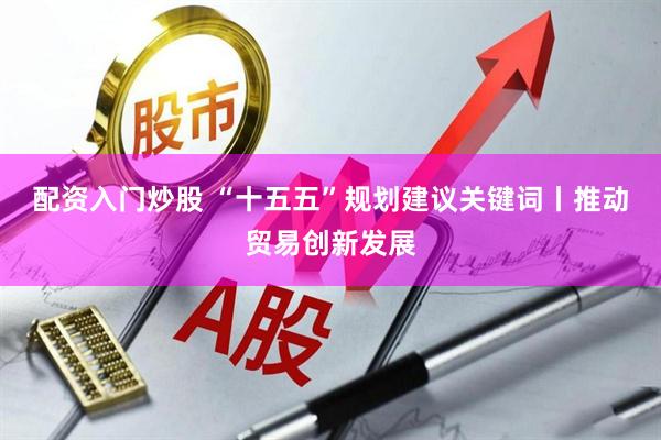 配资入门炒股 “十五五”规划建议关键词丨推动贸易创新发展
