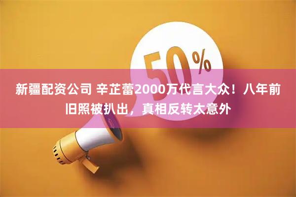 新疆配资公司 辛芷蕾2000万代言大众！八年前旧照被扒出，真相反转太意外