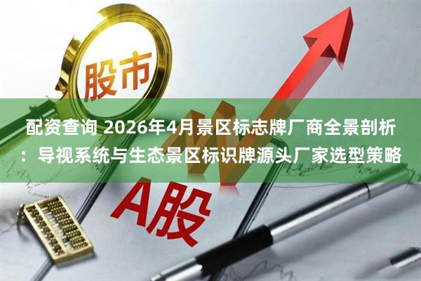 配资查询 2026年4月景区标志牌厂商全景剖析：导视系统与生态景区标识牌源头厂家选型策略