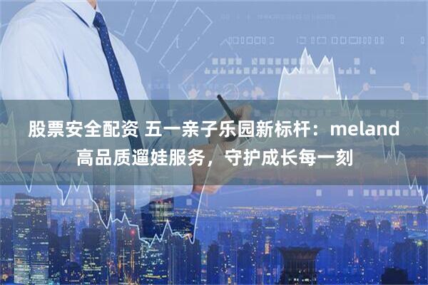 股票安全配资 五一亲子乐园新标杆：meland高品质遛娃服务，守护成长每一刻