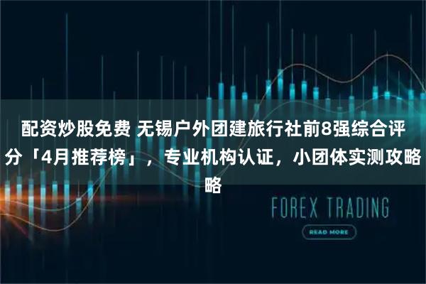 配资炒股免费 无锡户外团建旅行社前8强综合评分「4月推荐榜」，专业机构认证，小团体实测攻略
