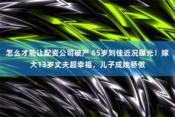 怎么才能让配资公司破产 65岁刘佳近况曝光！嫁大13岁丈夫超幸福，儿子成她骄傲