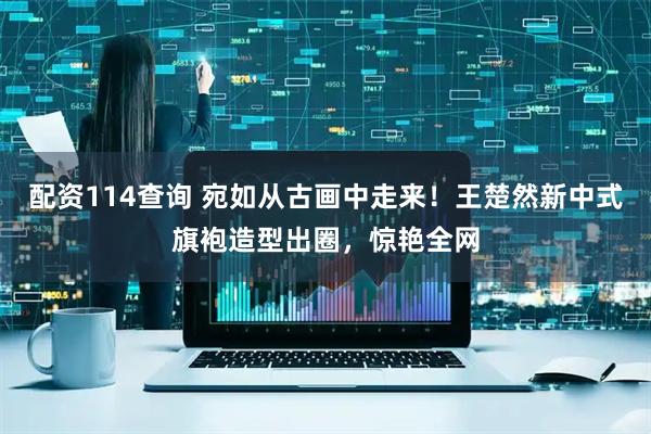配资114查询 宛如从古画中走来！王楚然新中式旗袍造型出圈，惊艳全网