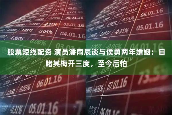 股票短线配资 演员潘雨辰谈与侯勇两年婚姻：目睹其梅开三度，至今后怕