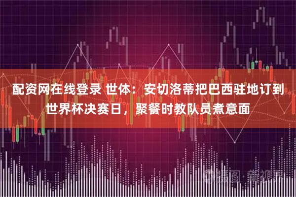 配资网在线登录 世体：安切洛蒂把巴西驻地订到世界杯决赛日，聚餐时教队员煮意面