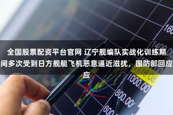 全国股票配资平台官网 辽宁舰编队实战化训练期间多次受到日方舰艇飞机恶意逼近滋扰，国防部回应