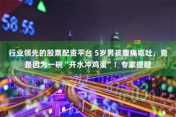 行业领先的股票配资平台 5岁男孩腹痛呕吐，竟是因为一碗“开水冲鸡蛋”！专家提醒